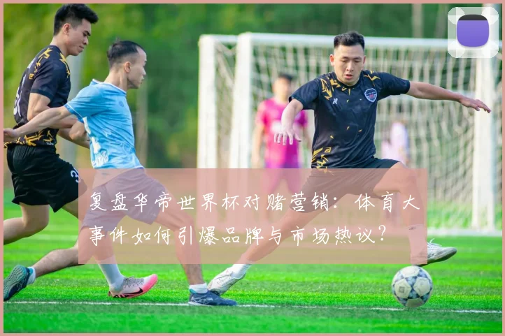 复盘华帝世界杯对赌营销：体育大事件如何引爆品牌与市场热议？