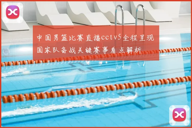 中国男篮比赛直播cctv5全程呈现 国家队备战关键赛事看点解析