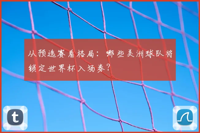 从预选赛看格局：哪些美洲球队将锁定世界杯入场券？