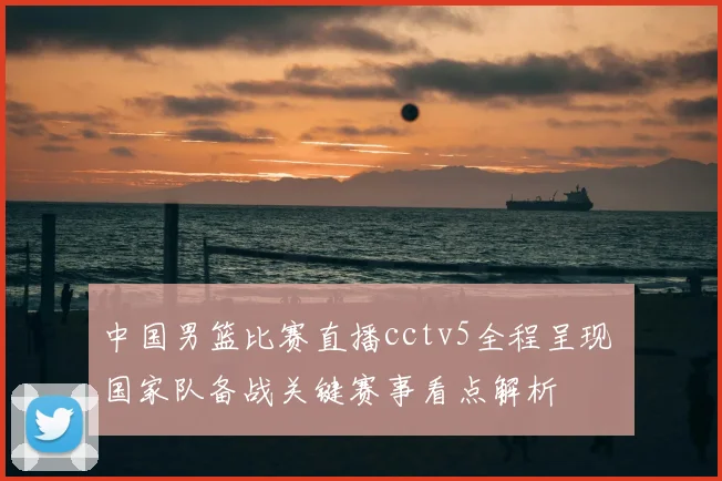 中国男篮比赛直播cctv5全程呈现 国家队备战关键赛事看点解析