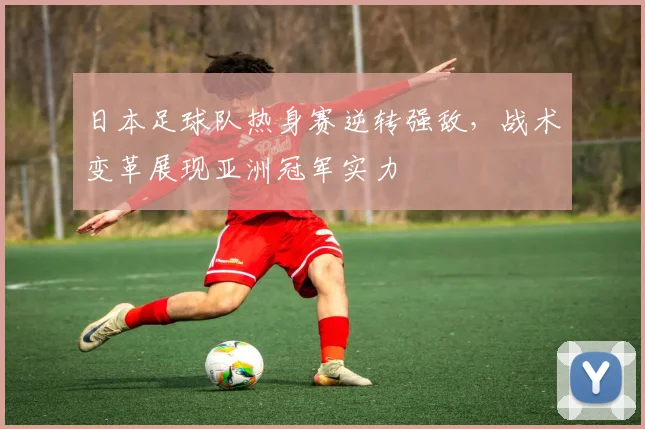 日本足球队热身赛逆转强敌，战术变革展现亚洲冠军实力