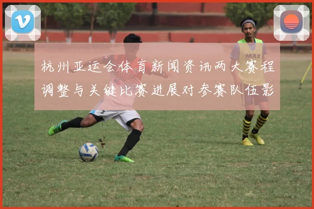 杭州亚运会体育新闻资讯两大赛程调整与关键比赛进展对参赛队伍影响