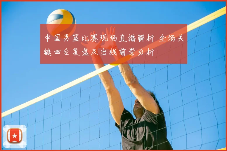 中国男篮比赛现场直播解析 全场关键回合复盘及出线前景分析
